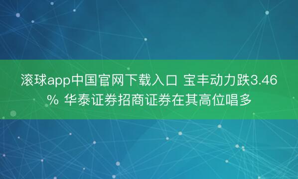 滚球app中国官网下载入口 宝丰动力跌3.46% 华泰证券招商证券在其高位唱多