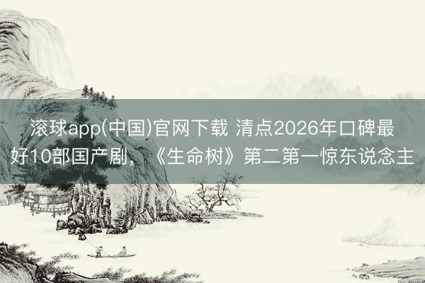 滚球app(中国)官网下载 清点2026年口碑最好10部国产剧，《生命树》第二第一惊东说念主