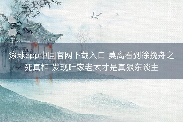 滚球app中国官网下载入口 莫离看到徐挽舟之死真相 发现叶家老太才是真狠东谈主
