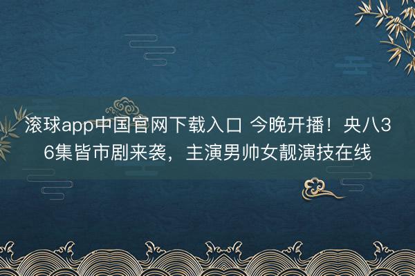 滚球app中国官网下载入口 今晚开播！央八36集皆市剧来袭，主演男帅女靓演技在线