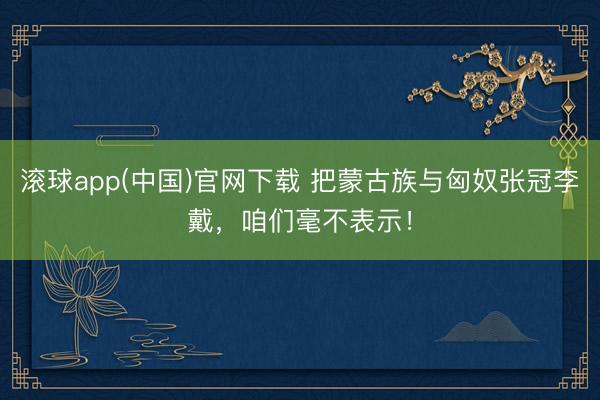 滚球app(中国)官网下载 把蒙古族与匈奴张冠李戴，咱们毫不表示！