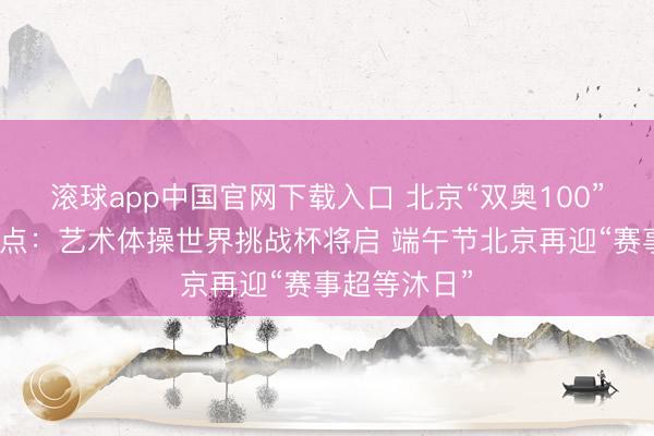 滚球app中国官网下载入口 北京“双奥100”赛事一周看点:艺术体操世界挑战杯将启 端午节北京再迎“赛事超等沐日”