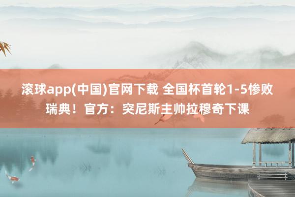 滚球app(中国)官网下载 全国杯首轮1-5惨败瑞典！官方：突尼斯主帅拉穆奇下课