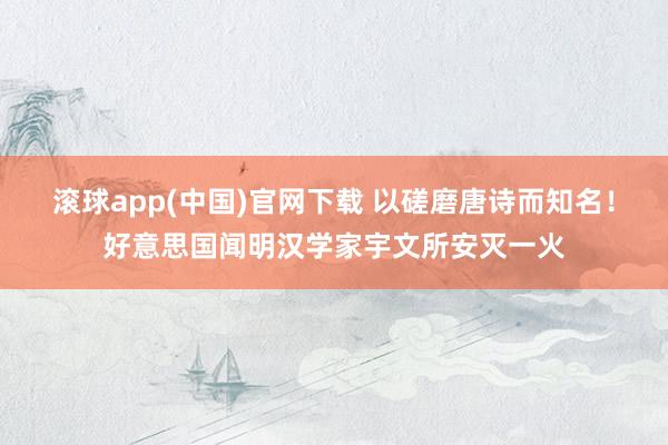 滚球app(中国)官网下载 以磋磨唐诗而知名！好意思国闻明汉学家宇文所安灭一火