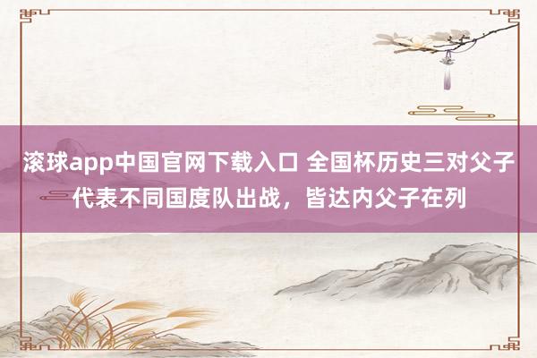 滚球app中国官网下载入口 全国杯历史三对父子代表不同国度队出战，皆达内父子在列