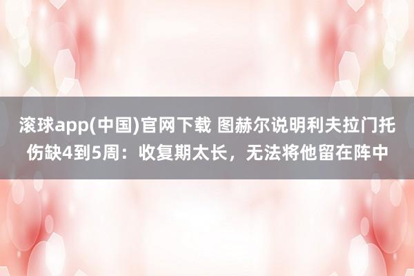 滚球app(中国)官网下载 图赫尔说明利夫拉门托伤缺4到5周：收复期太长，无法将他留在阵中