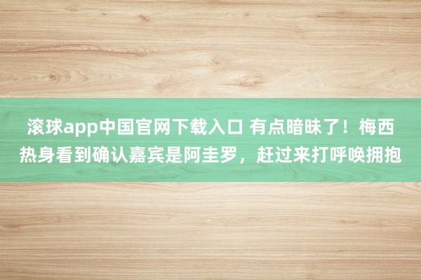 滚球app中国官网下载入口 有点暗昧了!梅西热身看到确认嘉宾是阿圭罗,赶过来打呼唤拥抱