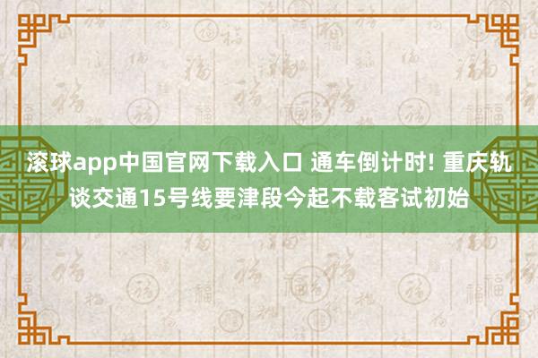 滚球app中国官网下载入口 通车倒计时! 重庆轨谈交通15号线要津段今起不载客试初始