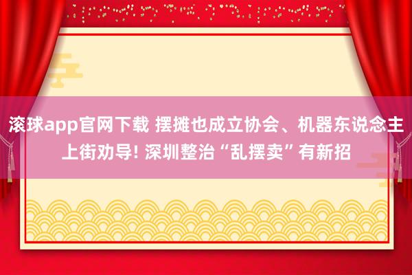 滚球app官网下载 摆摊也成立协会、机器东说念主上街劝导! 深圳整治“乱摆卖”有新招