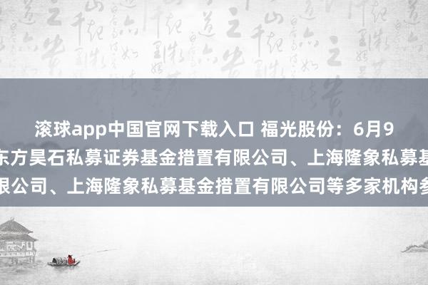 滚球app中国官网下载入口 福光股份：6月9日承袭机构调研，深圳东方昊石私募证券基金措置有限公司、上海隆象私募基金措置有限公司等多家机构参与