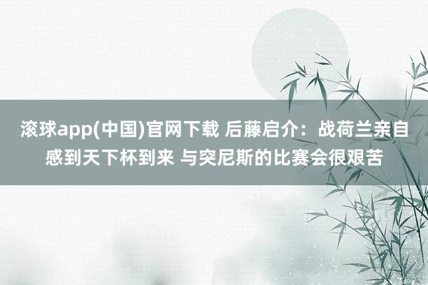 滚球app(中国)官网下载 后藤启介:战荷兰亲自感到天下杯到来 与突尼斯的比赛会很艰苦