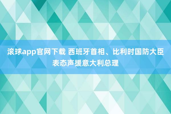 滚球app官网下载 西班牙首相、比利时国防大臣表态声援意大利总理